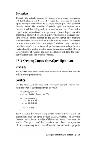 Discussion
Typically the default number of requests over a single connection
will fulfill client needs because browsers these days are allowed to
open multiple connections to a single server per fully qualified
domain name. The number of parallel open connections to a
domain is still limited typically to a number less than 10, so in this
regard, many requests over a single connection will happen. A trick
commonly employed by content delivery networks is to create mul‐
tiple domain names pointed to the content server and alternate
which domain name is used within the code to enable the browser
to open more connections. You might find these connection opti‐
mizations helpful if your frontend application continually polls your
backend application for updates, as an open connection that allows a
larger number of requests and stays open longer will limit the num‐
ber of connections that need to be made.
15.3 Keeping Connections Open Upstream
Problem
You need to keep connections open to upstream servers for reuse to
enhance your performance.
Solution
Use the keepalive directive in the upstream context to keep con‐
nections open to upstream servers for reuse:
proxy_http_version 1.1;
proxy_set_header Connection "";
upstream backend {
server 10.0.0.42;
server 10.0.2.56;
keepalive 32;
}
The keepalive directive in the upstream context activates a cache of
connections that stay open for each NGINX worker. The directive
denotes the maximum number of idle connections to keep open per
worker. The proxy modules directives used above the upstream
block are necessary for the keepalive directive to function properly
15.3 Keeping Connections Open Upstream | 151
 
