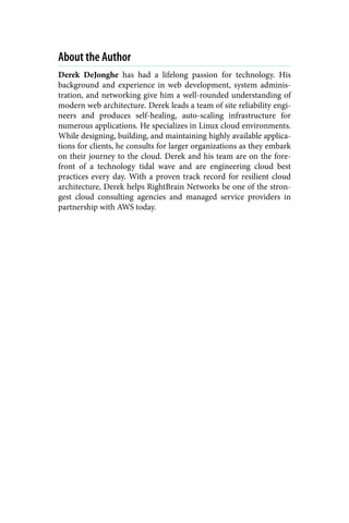 About the Author
Derek DeJonghe has had a lifelong passion for technology. His
background and experience in web development, system adminis‐
tration, and networking give him a well-rounded understanding of
modern web architecture. Derek leads a team of site reliability engi‐
neers and produces self-healing, auto-scaling infrastructure for
numerous applications. He specializes in Linux cloud environments.
While designing, building, and maintaining highly available applica‐
tions for clients, he consults for larger organizations as they embark
on their journey to the cloud. Derek and his team are on the fore‐
front of a technology tidal wave and are engineering cloud best
practices every day. With a proven track record for resilient cloud
architecture, Derek helps RightBrain Networks be one of the stron‐
gest cloud consulting agencies and managed service providers in
partnership with AWS today.
 