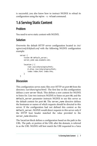 is successful, you also know how to instruct NGINX to reload its
configuration using the nginx -s reload command.
1.6 Serving Static Content
Problem
You need to serve static content with NGINX.
Solution
Overwrite the default HTTP server configuration located in /etc/
nginx/conf.d/default.conf with the following NGINX configuration
example:
server {
listen 80 default_server;
server_name www.example.com;
location / {
root /usr/share/nginx/html;
# alias /usr/share/nginx/html;
index index.html index.htm;
}
}
Discussion
This configuration serves static files over HTTP on port 80 from the
directory /usr/share/nginx/html/. The first line in this configuration
defines a new server block. This defines a new context for NGINX
to listen for. Line two instructs NGINX to listen on port 80, and the
default_server parameter instructs NGINX to use this server as
the default context for port 80. The server_name directive defines
the hostname or names of which requests should be directed to this
server. If the configuration had not defined this context as the
default_server, NGINX would direct requests to this server only if
the HTTP host header matched the value provided to the
server_name directive.
The location block defines a configuration based on the path in the
URL. The path, or portion of the URL after the domain, is referred
to as the URI. NGINX will best match the URI requested to a loca
1.6 Serving Static Content | 7
 