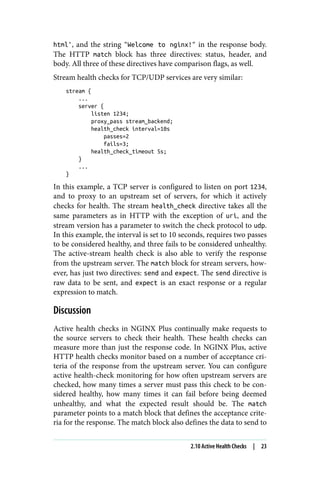 html', and the string "Welcome to nginx!" in the response body.
The HTTP match block has three directives: status, header, and
body. All three of these directives have comparison flags, as well.
Stream health checks for TCP/UDP services are very similar:
stream {
...
server {
listen 1234;
proxy_pass stream_backend;
health_check interval=10s
passes=2
fails=3;
health_check_timeout 5s;
}
...
}
In this example, a TCP server is configured to listen on port 1234,
and to proxy to an upstream set of servers, for which it actively
checks for health. The stream health_check directive takes all the
same parameters as in HTTP with the exception of uri, and the
stream version has a parameter to switch the check protocol to udp.
In this example, the interval is set to 10 seconds, requires two passes
to be considered healthy, and three fails to be considered unhealthy.
The active-stream health check is also able to verify the response
from the upstream server. The match block for stream servers, how‐
ever, has just two directives: send and expect. The send directive is
raw data to be sent, and expect is an exact response or a regular
expression to match.
Discussion
Active health checks in NGINX Plus continually make requests to
the source servers to check their health. These health checks can
measure more than just the response code. In NGINX Plus, active
HTTP health checks monitor based on a number of acceptance cri‐
teria of the response from the upstream server. You can configure
active health-check monitoring for how often upstream servers are
checked, how many times a server must pass this check to be con‐
sidered healthy, how many times it can fail before being deemed
unhealthy, and what the expected result should be. The match
parameter points to a match block that defines the acceptance crite‐
ria for the response. The match block also defines the data to send to
2.10 Active Health Checks | 23
 