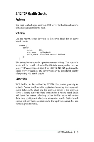 2.12 TCP Health Checks
Problem
You need to check your upstream TCP server for health and remove
unhealthy servers from the pool.
Solution
Use the health_check directive in the server block for an active
health check:
stream {
server {
listen 3306;
proxy_pass read_backend;
health_check interval=10 passes=2 fails=3;
}
}
The example monitors the upstream servers actively. The upstream
server will be considered unhealthy if it fails to respond to three or
more TCP connections initiated by NGINX. NGINX performs the
check every 10 seconds. The server will only be considered healthy
after passing two health checks.
Discussion
TCP health can be verified by NGINX Plus either passively or
actively. Passive health monitoring is done by noting the communi‐
cation between the client and the upstream server. If the upstream
server is timing out or rejecting connections, a passive health check
will deem that server unhealthy. Active health checks will initiate
their own configurable checks to determine health. Active health
checks not only test a connection to the upstream server, but can
expect a given response.
2.12 TCP Health Checks | 25
 