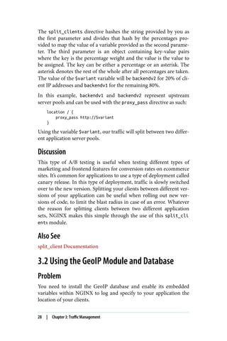 The split_clients directive hashes the string provided by you as
the first parameter and divides that hash by the percentages pro‐
vided to map the value of a variable provided as the second parame‐
ter. The third parameter is an object containing key-value pairs
where the key is the percentage weight and the value is the value to
be assigned. The key can be either a percentage or an asterisk. The
asterisk denotes the rest of the whole after all percentages are taken.
The value of the $variant variable will be backendv2 for 20% of cli‐
ent IP addresses and backendv1 for the remaining 80%.
In this example, backendv1 and backendv2 represent upstream
server pools and can be used with the proxy_pass directive as such:
location / {
proxy_pass http://$variant
}
Using the variable $variant, our traffic will split between two differ‐
ent application server pools.
Discussion
This type of A/B testing is useful when testing different types of
marketing and frontend features for conversion rates on ecommerce
sites. It’s common for applications to use a type of deployment called
canary release. In this type of deployment, traffic is slowly switched
over to the new version. Splitting your clients between different ver‐
sions of your application can be useful when rolling out new ver‐
sions of code, to limit the blast radius in case of an error. Whatever
the reason for splitting clients between two different application
sets, NGINX makes this simple through the use of this split_cli
ents module.
Also See
split_client Documentation
3.2 Using the GeoIP Module and Database
Problem
You need to install the GeoIP database and enable its embedded
variables within NGINX to log and specify to your application the
location of your clients.
28 | Chapter 3: Traffic Management
 