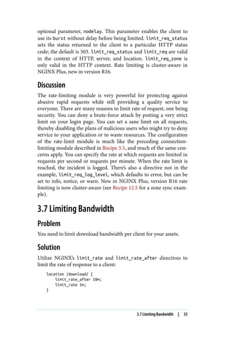 optional parameter, nodelay. This parameter enables the client to
use its burst without delay before being limited. limit_req_status
sets the status returned to the client to a particular HTTP status
code; the default is 503. limit_req_status and limit_req are valid
in the context of HTTP, server, and location. limit_req_zone is
only valid in the HTTP context. Rate limiting is cluster-aware in
NGINX Plus, new in version R16.
Discussion
The rate-limiting module is very powerful for protecting against
abusive rapid requests while still providing a quality service to
everyone. There are many reasons to limit rate of request, one being
security. You can deny a brute-force attack by putting a very strict
limit on your login page. You can set a sane limit on all requests,
thereby disabling the plans of malicious users who might try to deny
service to your application or to waste resources. The configuration
of the rate-limit module is much like the preceding connection-
limiting module described in Recipe 3.5, and much of the same con‐
cerns apply. You can specify the rate at which requests are limited in
requests per second or requests per minute. When the rate limit is
reached, the incident is logged. There’s also a directive not in the
example, limit_req_log_level, which defaults to error, but can be
set to info, notice, or warn. New in NGINX Plus, version R16 rate
limiting is now cluster-aware (see Recipe 12.5 for a zone sync exam‐
ple).
3.7 Limiting Bandwidth
Problem
You need to limit download bandwidth per client for your assets.
Solution
Utilize NGINX’s limit_rate and limit_rate_after directives to
limit the rate of response to a client:
location /download/ {
limit_rate_after 10m;
limit_rate 1m;
}
3.7 Limiting Bandwidth | 35
 
