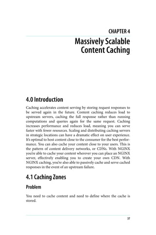 CHAPTER 4
Massively Scalable
Content Caching
4.0 Introduction
Caching accelerates content serving by storing request responses to
be served again in the future. Content caching reduces load to
upstream servers, caching the full response rather than running
computations and queries again for the same request. Caching
increases performance and reduces load, meaning you can serve
faster with fewer resources. Scaling and distributing caching servers
in strategic locations can have a dramatic effect on user experience.
It’s optimal to host content close to the consumer for the best perfor‐
mance. You can also cache your content close to your users. This is
the pattern of content delivery networks, or CDNs. With NGINX
you’re able to cache your content wherever you can place an NGINX
server, effectively enabling you to create your own CDN. With
NGINX caching, you’re also able to passively cache and serve cached
responses in the event of an upstream failure.
4.1 Caching Zones
Problem
You need to cache content and need to define where the cache is
stored.
37
 