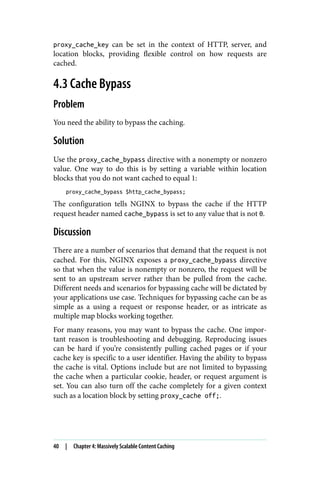 proxy_cache_key can be set in the context of HTTP, server, and
location blocks, providing flexible control on how requests are
cached.
4.3 Cache Bypass
Problem
You need the ability to bypass the caching.
Solution
Use the proxy_cache_bypass directive with a nonempty or nonzero
value. One way to do this is by setting a variable within location
blocks that you do not want cached to equal 1:
proxy_cache_bypass $http_cache_bypass;
The configuration tells NGINX to bypass the cache if the HTTP
request header named cache_bypass is set to any value that is not 0.
Discussion
There are a number of scenarios that demand that the request is not
cached. For this, NGINX exposes a proxy_cache_bypass directive
so that when the value is nonempty or nonzero, the request will be
sent to an upstream server rather than be pulled from the cache.
Different needs and scenarios for bypassing cache will be dictated by
your applications use case. Techniques for bypassing cache can be as
simple as a using a request or response header, or as intricate as
multiple map blocks working together.
For many reasons, you may want to bypass the cache. One impor‐
tant reason is troubleshooting and debugging. Reproducing issues
can be hard if you’re consistently pulling cached pages or if your
cache key is specific to a user identifier. Having the ability to bypass
the cache is vital. Options include but are not limited to bypassing
the cache when a particular cookie, header, or request argument is
set. You can also turn off the cache completely for a given context
such as a location block by setting proxy_cache off;.
40 | Chapter 4: Massively Scalable Content Caching
 