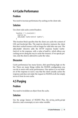4.4 Cache Performance
Problem
You need to increase performance by caching on the client side.
Solution
Use client-side cache control headers:
location ~* .(css|js)$ {
expires 1y;
add_header Cache-Control "public";
}
This location block specifies that the client can cache the content of
CSS and JavaScript files. The expires directive instructs the client
that their cached resource will no longer be valid after one year. The
add_header directive adds the HTTP response header Cache-
Control to the response, with a value of public, which allows any
caching server along the way to cache the resource. If we specify pri‐
vate, only the client is allowed to cache the value.
Discussion
Cache performance has many factors, disk speed being high on the
list. There are many things within the NGINX configuration you
can do to assist with cache performance. One option is to set head‐
ers of the response in such a way that the client actually caches the
response and does not make the request to NGINX at all, but simply
serves it from its own cache.
4.5 Purging
Problem
You need to invalidate an object from the cache.
Solution
Use the purge feature of NGINX Plus, the proxy_cache_purge
directive, and a nonempty or zero-value variable:
4.4 Cache Performance | 41
 