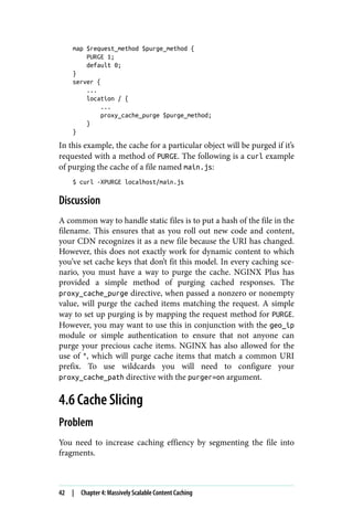 map $request_method $purge_method {
PURGE 1;
default 0;
}
server {
...
location / {
...
proxy_cache_purge $purge_method;
}
}
In this example, the cache for a particular object will be purged if it’s
requested with a method of PURGE. The following is a curl example
of purging the cache of a file named main.js:
$ curl -XPURGE localhost/main.js
Discussion
A common way to handle static files is to put a hash of the file in the
filename. This ensures that as you roll out new code and content,
your CDN recognizes it as a new file because the URI has changed.
However, this does not exactly work for dynamic content to which
you’ve set cache keys that don’t fit this model. In every caching sce‐
nario, you must have a way to purge the cache. NGINX Plus has
provided a simple method of purging cached responses. The
proxy_cache_purge directive, when passed a nonzero or nonempty
value, will purge the cached items matching the request. A simple
way to set up purging is by mapping the request method for PURGE.
However, you may want to use this in conjunction with the geo_ip
module or simple authentication to ensure that not anyone can
purge your precious cache items. NGINX has also allowed for the
use of *, which will purge cache items that match a common URI
prefix. To use wildcards you will need to configure your
proxy_cache_path directive with the purger=on argument.
4.6 Cache Slicing
Problem
You need to increase caching effiency by segmenting the file into
fragments.
42 | Chapter 4: Massively Scalable Content Caching
 