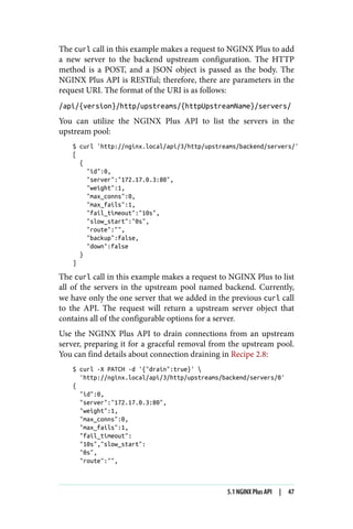 The curl call in this example makes a request to NGINX Plus to add
a new server to the backend upstream configuration. The HTTP
method is a POST, and a JSON object is passed as the body. The
NGINX Plus API is RESTful; therefore, there are parameters in the
request URI. The format of the URI is as follows:
/api/{version}/http/upstreams/{httpUpstreamName}/servers/
You can utilize the NGINX Plus API to list the servers in the
upstream pool:
$ curl 'http://nginx.local/api/3/http/upstreams/backend/servers/'
[
{
"id":0,
"server":"172.17.0.3:80",
"weight":1,
"max_conns":0,
"max_fails":1,
"fail_timeout":"10s",
"slow_start":"0s",
"route":"",
"backup":false,
"down":false
}
]
The curl call in this example makes a request to NGINX Plus to list
all of the servers in the upstream pool named backend. Currently,
we have only the one server that we added in the previous curl call
to the API. The request will return a upstream server object that
contains all of the configurable options for a server.
Use the NGINX Plus API to drain connections from an upstream
server, preparing it for a graceful removal from the upstream pool.
You can find details about connection draining in Recipe 2.8:
$ curl -X PATCH -d '{"drain":true}' 
'http://nginx.local/api/3/http/upstreams/backend/servers/0'
{
"id":0,
"server":"172.17.0.3:80",
"weight":1,
"max_conns":0,
"max_fails":1,
"fail_timeout":
"10s","slow_start":
"0s",
"route":"",
5.1 NGINX Plus API | 47
 