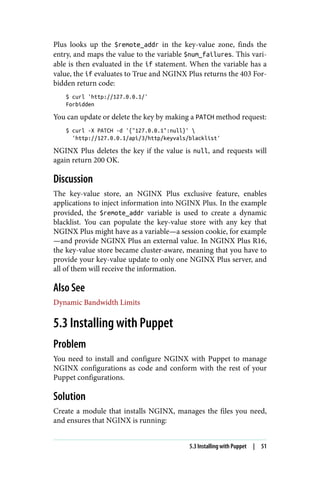 Plus looks up the $remote_addr in the key-value zone, finds the
entry, and maps the value to the variable $num_failures. This vari‐
able is then evaluated in the if statement. When the variable has a
value, the if evaluates to True and NGINX Plus returns the 403 For‐
bidden return code:
$ curl 'http://127.0.0.1/'
Forbidden
You can update or delete the key by making a PATCH method request:
$ curl -X PATCH -d '{"127.0.0.1":null}' 
'http://127.0.0.1/api/3/http/keyvals/blacklist'
NGINX Plus deletes the key if the value is null, and requests will
again return 200 OK.
Discussion
The key-value store, an NGINX Plus exclusive feature, enables
applications to inject information into NGINX Plus. In the example
provided, the $remote_addr variable is used to create a dynamic
blacklist. You can populate the key-value store with any key that
NGINX Plus might have as a variable—a session cookie, for example
—and provide NGINX Plus an external value. In NGINX Plus R16,
the key-value store became cluster-aware, meaning that you have to
provide your key-value update to only one NGINX Plus server, and
all of them will receive the information.
Also See
Dynamic Bandwidth Limits
5.3 Installing with Puppet
Problem
You need to install and configure NGINX with Puppet to manage
NGINX configurations as code and conform with the rest of your
Puppet configurations.
Solution
Create a module that installs NGINX, manages the files you need,
and ensures that NGINX is running:
5.3 Installing with Puppet | 51
 
