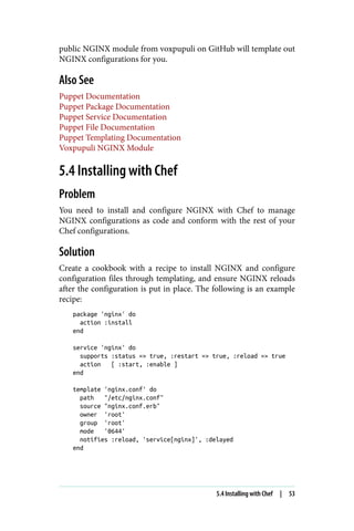public NGINX module from voxpupuli on GitHub will template out
NGINX configurations for you.
Also See
Puppet Documentation
Puppet Package Documentation
Puppet Service Documentation
Puppet File Documentation
Puppet Templating Documentation
Voxpupuli NGINX Module
5.4 Installing with Chef
Problem
You need to install and configure NGINX with Chef to manage
NGINX configurations as code and conform with the rest of your
Chef configurations.
Solution
Create a cookbook with a recipe to install NGINX and configure
configuration files through templating, and ensure NGINX reloads
after the configuration is put in place. The following is an example
recipe:
package 'nginx' do
action :install
end
service 'nginx' do
supports :status => true, :restart => true, :reload => true
action [ :start, :enable ]
end
template 'nginx.conf' do
path "/etc/nginx.conf"
source "nginx.conf.erb"
owner 'root'
group 'root'
mode '0644'
notifies :reload, 'service[nginx]', :delayed
end
5.4 Installing with Chef | 53
 