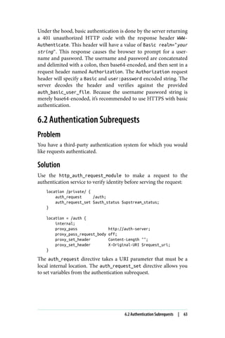Under the hood, basic authentication is done by the server returning
a 401 unauthorized HTTP code with the response header WWW-
Authenticate. This header will have a value of Basic realm="your
string". This response causes the browser to prompt for a user‐
name and password. The username and password are concatenated
and delimited with a colon, then base64-encoded, and then sent in a
request header named Authorization. The Authorization request
header will specify a Basic and user:password encoded string. The
server decodes the header and verifies against the provided
auth_basic_user_file. Because the username password string is
merely base64-encoded, it’s recommended to use HTTPS with basic
authentication.
6.2 Authentication Subrequests
Problem
You have a third-party authentication system for which you would
like requests authenticated.
Solution
Use the http_auth_request_module to make a request to the
authentication service to verify identity before serving the request:
location /private/ {
auth_request /auth;
auth_request_set $auth_status $upstream_status;
}
location = /auth {
internal;
proxy_pass http://auth-server;
proxy_pass_request_body off;
proxy_set_header Content-Length "";
proxy_set_header X-Original-URI $request_uri;
}
The auth_request directive takes a URI parameter that must be a
local internal location. The auth_request_set directive allows you
to set variables from the authentication subrequest.
6.2 Authentication Subrequests | 63
 