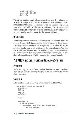 allow 10.0.0.0/20;
allow 2001:0db8::/32;
deny all;
}
The given location block allows access from any IPv4 address in
10.0.0.0/20 except 10.0.0.1, allows access from IPv6 addresses in the
2001:0db8::/32 subnet, and returns a 403 for requests originating
from any other address. The allow and deny directives are valid
within the HTTP, server, and location contexts. Rules are checked in
sequence until a match is found for the remote address.
Discussion
Protecting valuable resources and services on the internet must be
done in layers. NGINX provides the ability to be one of those layers.
The deny directive blocks access to a given context, while the allow
directive can be used to allow subsets of the blocked access. You can
use IP addresses, IPv4 or IPv6, CIDR block ranges, the keyword all,
and a Unix socket. Typically when protecting a resource, one might
allow a block of internal IP addresses and deny access from all.
7.2 Allowing Cross-Origin Resource Sharing
Problem
You’re serving resources from another domain and need to allow
cross-origin resource sharing (CORS) to enable browsers to utilize
these resources.
Solution
Alter headers based on the request method to enable CORS:
map $request_method $cors_method {
OPTIONS 11;
GET 1;
POST 1;
default 0;
}
server {
...
location / {
if ($cors_method ~ '1') {
add_header 'Access-Control-Allow-Methods'
'GET,POST,OPTIONS';
72 | Chapter 7: Security Controls
 