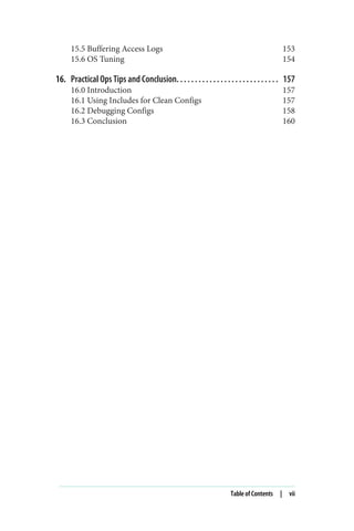 15.5 Buffering Access Logs 153
15.6 OS Tuning 154
16. Practical Ops Tips and Conclusion. . . . . . . . . . . . . . . . . . . . . . . . . . . . 157
16.0 Introduction 157
16.1 Using Includes for Clean Configs 157
16.2 Debugging Configs 158
16.3 Conclusion 160
Table of Contents | vii
 