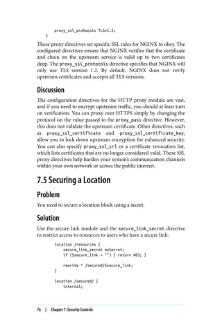 proxy_ssl_protocols TLSv1.2;
}
These proxy directives set specific SSL rules for NGINX to obey. The
configured directives ensure that NGINX verifies that the certificate
and chain on the upstream service is valid up to two certificates
deep. The proxy_ssl_protocols directive specifies that NGINX will
only use TLS version 1.2. By default, NGINX does not verify
upstream certificates and accepts all TLS versions.
Discussion
The configuration directives for the HTTP proxy module are vast,
and if you need to encrypt upstream traffic, you should at least turn
on verification. You can proxy over HTTPS simply by changing the
protocol on the value passed to the proxy_pass directive. However,
this does not validate the upstream certificate. Other directives, such
as proxy_ssl_certificate and proxy_ssl_certificate_key,
allow you to lock down upstream encryption for enhanced security.
You can also specify proxy_ssl_crl or a certificate revocation list,
which lists certificates that are no longer considered valid. These SSL
proxy directives help harden your system’s communication channels
within your own network or across the public internet.
7.5 Securing a Location
Problem
You need to secure a location block using a secret.
Solution
Use the secure link module and the secure_link_secret directive
to restrict access to resources to users who have a secure link:
location /resources {
secure_link_secret mySecret;
if ($secure_link = "") { return 403; }
rewrite ^ /secured/$secure_link;
}
location /secured/ {
internal;
76 | Chapter 7: Security Controls
 