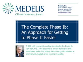 The Complete Phase Ib: An Approach for Getting to Phase II Faster   A Q&A with renowned oncology investigator Dr. Daniel D. Von Hoff, M.D., who describes a clinical trial design that streamlines phase I by testing various drug combinations in one trial with multiple arms running in parallel.  