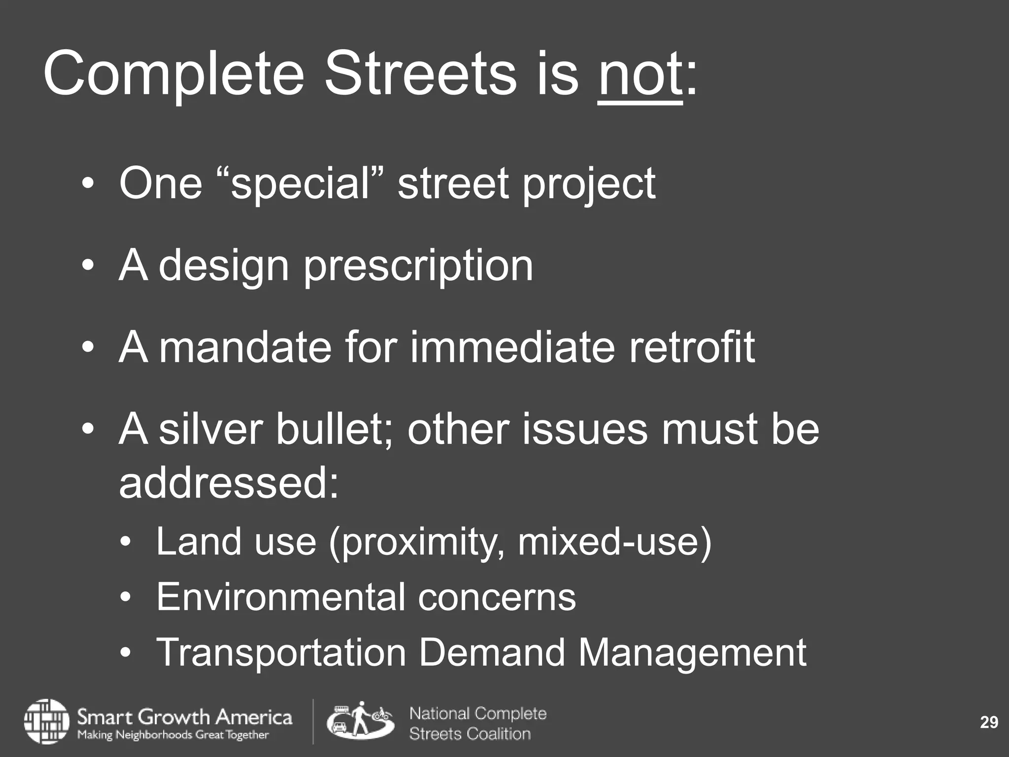 Complete Streets is not:
• One “special” street project
• A design prescription
• A mandate for immediate retrofit
• A silver bullet; other issues must be
addressed:
• Land use (proximity, mixed-use)
• Environmental concerns
• Transportation Demand Management
29
 