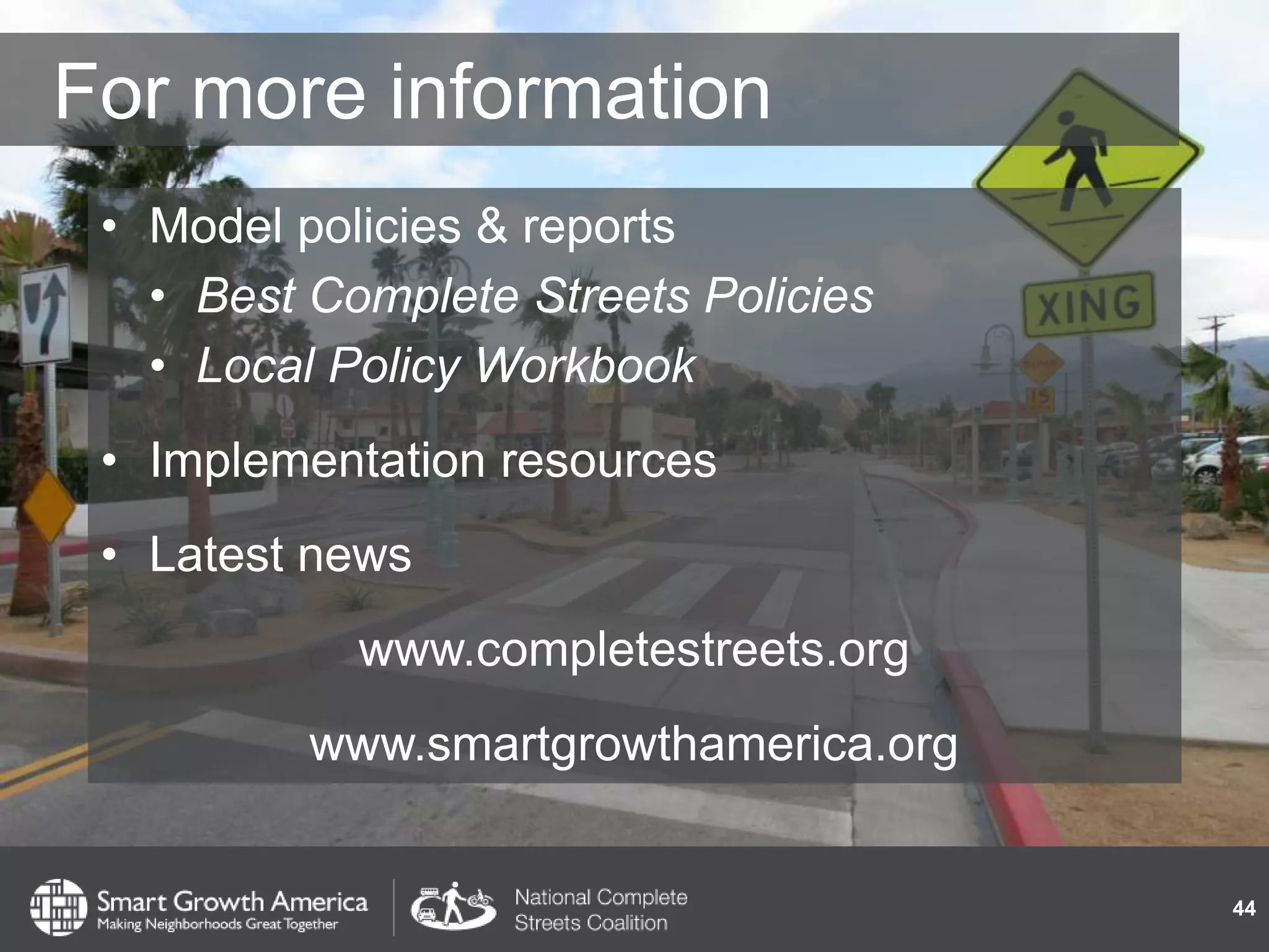 For more information
• Model policies & reports
• Best Complete Streets Policies
• Local Policy Workbook
• Implementation resources
• Latest news
www.completestreets.org
www.smartgrowthamerica.org
44
 
