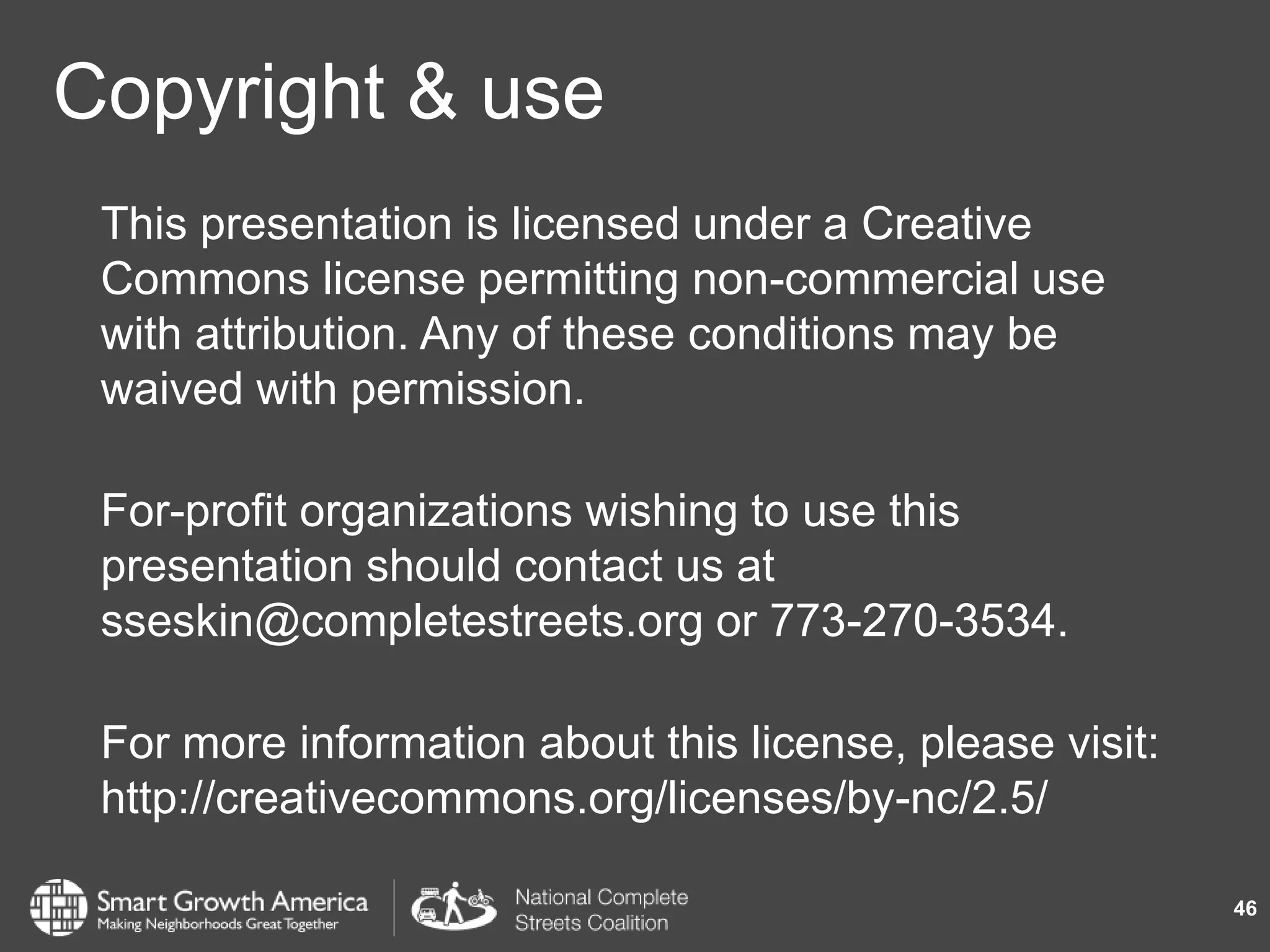 Copyright & use
This presentation is licensed under a Creative
Commons license permitting non-commercial use
with attribution. Any of these conditions may be
waived with permission.
For-profit organizations wishing to use this
presentation should contact us at
sseskin@completestreets.org or 773-270-3534.
For more information about this license, please visit:
http://creativecommons.org/licenses/by-nc/2.5/
46
 