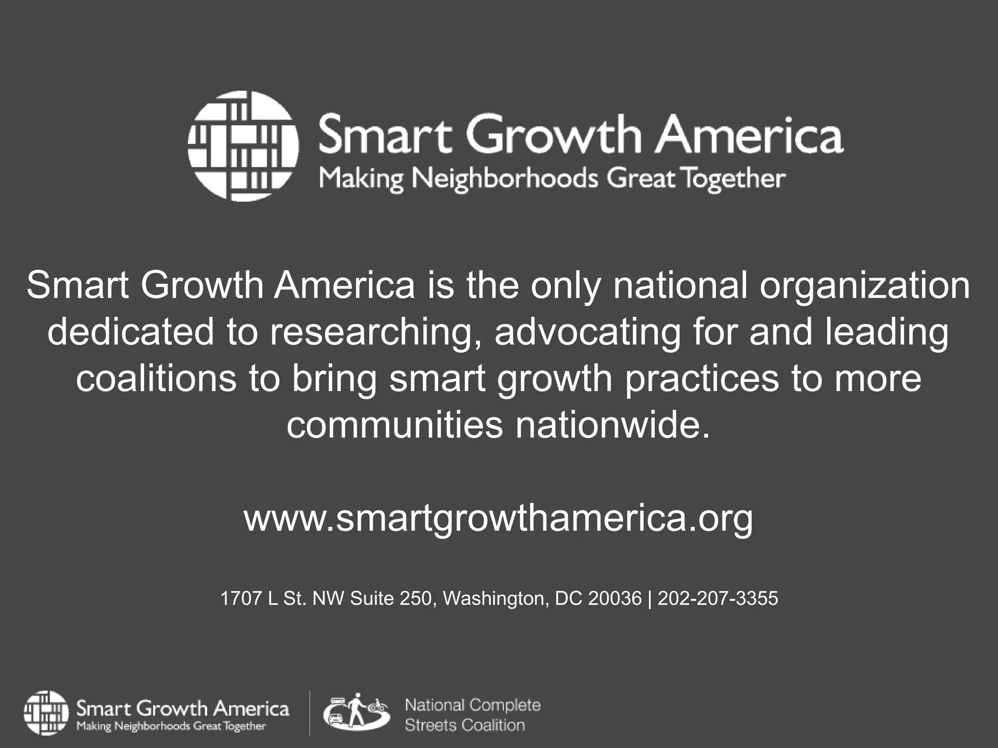 Smart Growth America is the only national organization
dedicated to researching, advocating for and leading
coalitions to bring smart growth practices to more
communities nationwide.
www.smartgrowthamerica.org
1707 L St. NW Suite 250, Washington, DC 20036 | 202-207-3355
 