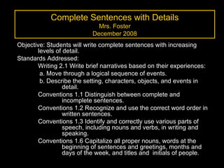 Complete Sentences with Details Mrs. Foster December 2008 Objective: Students will write complete sentences with increasing levels of detail. Standards Addressed:  Writing 2.1 Write brief narratives based on their experiences:  a. Move through a logical sequence of events.  b. Describe the setting, characters, objects, and events in  detail. Conventions 1.1 Distinguish between complete and  incomplete sentences.  Conventions 1.2 Recognize and use the correct word order in  written sentences.  Conventions 1.3 Identify and correctly use various parts of  speech, including nouns and verbs, in writing and  speaking. Conventions 1.6 Capitalize all proper nouns, words at the  beginning of sentences and greetings, months and  days of the week, and titles and  initials of people. 