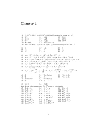 Chapter 1
1.1 (2/3)10
= 0.0173 yd; 6(2/3)10
= 0.104 yd (compared to a total of 5 yd)
1.3 5/9 1.4 9/11 1.5 7/12
1.6 11/18 1.7 5/27 1.8 25/36
1.9 6/7 1.10 15/26 1.11 19/28
1.13 $1646.99 1.15 Blank area = 1
1.16 At x = 1: 1/(1 + r); at x = 0: r/(1 + r); maximum escape at x = 0 is 1/2.
2.1 1 2.2 1/2 2.3 0
2.4 ∞ 2.5 0 2.6 ∞
2.7 e2
2.8 0 2.9 1
4.1 an = 1/2n
→ 0; Sn = 1 − 1/2n
→ 1; Rn = 1/2n
→ 0
4.2 an = 1/5n−1
→ 0; Sn = (5/4)(1 − 1/5n
) → 5/4; Rn = 1/(4 · 5n−1
) → 0
4.3 an = (−1/2)n−1
→ 0; Sn = (2/3)[1 − (−1/2)n
] → 2/3; Rn = (2/3)(−1/2)n
→ 0
4.4 an = 1/3n
→ 0; Sn = (1/2)(1 − 1/3n
) → 1/2; Rn = 1/(2 · 3n
) → 0
4.5 an = (3/4)n−1
→ 0; Sn = 4[1 − (3/4)n
] → 4; Rn = 4(3/4)n
→ 0
4.6 an =
1
n(n + 1)
→ 0; Sn = 1 −
1
n + 1
→ 1; Rn =
1
n + 1
→ 0
4.7 an = (−1)n+1 1
n
+
1
n + 1
→ 0 ; Sn = 1 +
(−1)n+1
n + 1
→ 1; Rn =
(−1)n
n + 1
→ 0
5.1 D 5.2 Test further 5.3 Test further
5.4 D 5.5 D 5.6 Test further
5.7 Test further 5.8 Test further
5.9 D 5.10 D
6.5 (a) D 6.5 (b) D
Note: In the following answers, I =
∞
an dn; ρ = test ratio.
6.7 D, I = ∞ 6.8 D, I = ∞ 6.9 C, I = 0
6.10 C, I = π/6 6.11 C, I = 0 6.12 C, I = 0
6.13 D, I = ∞ 6.14 D, I = ∞ 6.18 D, ρ = 2
6.19 C, ρ = 3/4 6.20 C, ρ = 0 6.21 D, ρ = 5/4
6.22 C, ρ = 0 6.23 D, ρ = ∞ 6.24 D, ρ = 9/8
6.25 C, ρ = 0 6.26 C, ρ = (e/3)3
6.27 D, ρ = 100
6.28 C, ρ = 4/27 6.29 D, ρ = 2 6.31 D, cf. n−1
6.32 D, cf. n−1
6.33 C, cf. 2−n
6.34 C, cf. n−2
6.35 C, cf. n−2
6.36 D, cf. n−1/2
1
 