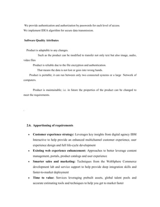 We provide authentication and authorization by passwords for each level of access.
We implement IDEA algorithm for secure data transmission.
Software Quality Attributes
Product is adaptable to any changes.
Such as the product can be modified to transfer not only text but also image, audio,
video files
Product is reliable due to the file encryption and authentication.
That means the data is not lost or goes into wrong hands.
Product is portable; it can run between only two connected systems or a large Network of
computers.
Product is maintainable; i.e. in future the properties of the product can be changed to
meet the requirements.
.
2.6. Apportioning of requirements
 Customer experience strategy: Leverages key insights from digital agency IBM
Interactive to help provide an enhanced multichannel customer experience, user
experience design and full life-cycle development
 Existing web experience enhancement: Approaches to better leverage content
management, portals, product catalogs and user experience
 Smarter sales and marketing: Techniques from the WebSphere Commerce
development lab and service support to help provide deep integration skills and
faster-to-market deployment
 Time to value: Services leveraging prebuilt assets, global talent pools and
accurate estimating tools and techniques to help you get to market faster
 