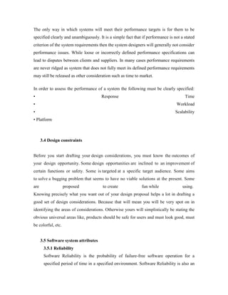 The only way in which systems will meet their performance targets is for them to be
specified clearly and unambiguously. It is a simple fact that if performance is not a stated
criterion of the system requirements then the system designers will generally not consider
performance issues. While loose or incorrectly defined performance specifications can
lead to disputes between clients and suppliers. In many cases performance requirements
are never ridged as system that does not fully meet its defined performance requirements
may still be released as other consideration such as time to market.
In order to assess the performance of a system the following must be clearly specified:
• Response Time
• Workload
• Scalability
• Platform
3.4 Design constraints
Before you start drafting your design considerations, you must know the outcomes of
your design opportunity. Some design opportunities are inclined to an improvement of
certain functions or safety. Some is targeted at a specific target audience. Some aims
to solve a bugging problem that seems to have no viable solutions at the present. Some
are proposed to create fun while using.
Knowing precisely what you want out of your design proposal helps a lot in drafting a
good set of design considerations. Because that will mean you will be very spot on in
identifying the areas of considerations. Otherwise yours will simplistically be stating the
obvious universal areas like, products should be safe for users and must look good, must
be colorful, etc.
3.5 Software system attributes
3.5.1 Reliability
Software Reliability is the probability of failure-free software operation for a
specified period of time in a specified environment. Software Reliability is also an
 