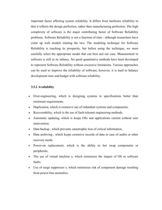 important factor affecting system reliability. It differs from hardware reliability in
that it reflects the design perfection, rather than manufacturing perfection. The high
complexity of software is the major contributing factor of Software Reliability
problems. Software Reliability is not a function of time - although researchers have
come up with models relating the two. The modeling technique for Software
Reliability is reaching its prosperity, but before using the technique, we must
carefully select the appropriate model that can best suit our case. Measurement in
software is still in its infancy. No good quantitative methods have been developed
to represent Software Reliability without excessive limitations. Various approaches
can be used to improve the reliability of software, however, it is hard to balance
development time and budget with software reliability.
3.5.2 Availability
 Over-engineering, which is designing systems to specifications better than
minimum requirements.
 Duplication, which is extensive use of redundant systems and components.
 Recoverability, which is the use of fault-tolerant engineering methods.
 Automatic updating, which is keeps OSs and applications current without user
intervention.
 Data backup , which prevents catastrophic loss of critical information.
 Data archiving , which keeps extensive records of data in case of audits or other
recovery needs.
 Power-on replacement, which is the ability to hot swap components or
peripherals.
 The use of virtual machine s, which minimizes the impact of OS or software
faults.
 Use of surge suppressor s, which minimizes risk of component damage resulting
from power-line anomalies.
 
