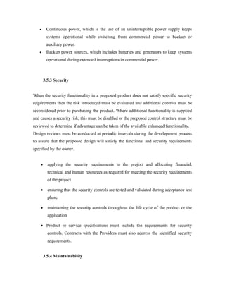  Continuous power, which is the use of an uninterruptible power supply keeps
systems operational while switching from commercial power to backup or
auxiliary power.
 Backup power sources, which includes batteries and generators to keep systems
operational during extended interruptions in commercial power.
3.5.3 Security
When the security functionality in a proposed product does not satisfy specific security
requirements then the risk introduced must be evaluated and additional controls must be
reconsidered prior to purchasing the product. Where additional functionality is supplied
and causes a security risk, this must be disabled or the proposed control structure must be
reviewed to determine if advantage can be taken of the available enhanced functionality.
Design reviews must be conducted at periodic intervals during the development process
to assure that the proposed design will satisfy the functional and security requirements
specified by the owner.
 applying the security requirements to the project and allocating financial,
technical and human resources as required for meeting the security requirements
of the project
 ensuring that the security controls are tested and validated during acceptance test
phase
 maintaining the security controls throughout the life cycle of the product or the
application
 Product or service specifications must include the requirements for security
controls. Contracts with the Providers must also address the identified security
requirements.
3.5.4 Maintainability
 