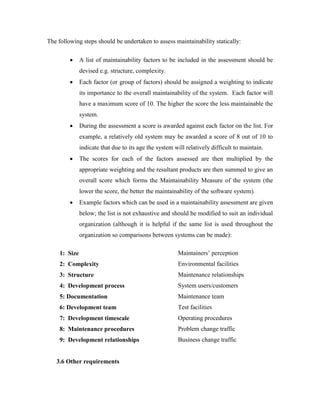 The following steps should be undertaken to assess maintainability statically:
 A list of maintainability factors to be included in the assessment should be
devised e.g. structure, complexity.
 Each factor (or group of factors) should be assigned a weighting to indicate
its importance to the overall maintainability of the system. Each factor will
have a maximum score of 10. The higher the score the less maintainable the
system.
 During the assessment a score is awarded against each factor on the list. For
example, a relatively old system may be awarded a score of 8 out of 10 to
indicate that due to its age the system will relatively difficult to maintain.
 The scores for each of the factors assessed are then multiplied by the
appropriate weighting and the resultant products are then summed to give an
overall score which forms the Maintainability Measure of the system (the
lower the score, the better the maintainability of the software system).
 Example factors which can be used in a maintainability assessment are given
below; the list is not exhaustive and should be modified to suit an individual
organization (although it is helpful if the same list is used throughout the
organization so comparisons between systems can be made):
1: Size Maintainers’ perception
2: Complexity Environmental facilities
3: Structure Maintenance relationships
4: Development process System users/customers
5: Documentation Maintenance team
6: Development team Test facilities
7: Development timescale Operating procedures
8: Maintenance procedures Problem change traffic
9: Development relationships Business change traffic
3.6 Other requirements
 