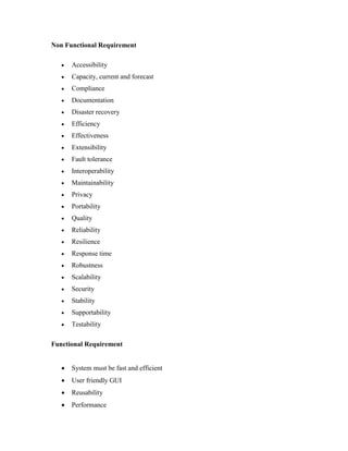 Non Functional Requirement
 Accessibility
 Capacity, current and forecast
 Compliance
 Documentation
 Disaster recovery
 Efficiency
 Effectiveness
 Extensibility
 Fault tolerance
 Interoperability
 Maintainability
 Privacy
 Portability
 Quality
 Reliability
 Resilience
 Response time
 Robustness
 Scalability
 Security
 Stability
 Supportability
 Testability
Functional Requirement
 System must be fast and efficient
 User friendly GUI
 Reusability
 Performance
 