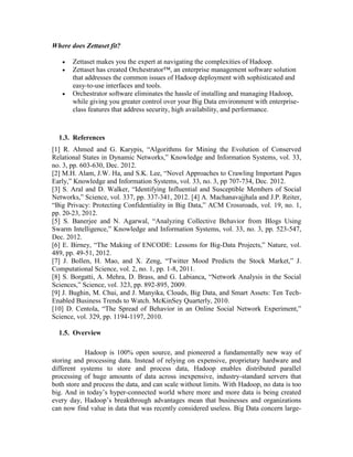 Where does Zettaset fit?
 Zettaset makes you the expert at navigating the complexities of Hadoop.
 Zettaset has created Orchestrator™, an enterprise management software solution
that addresses the common issues of Hadoop deployment with sophisticated and
easy-to-use interfaces and tools.
 Orchestrator software eliminates the hassle of installing and managing Hadoop,
while giving you greater control over your Big Data environment with enterprise-
class features that address security, high availability, and performance.
1.3. References
[1] R. Ahmed and G. Karypis, “Algorithms for Mining the Evolution of Conserved
Relational States in Dynamic Networks,” Knowledge and Information Systems, vol. 33,
no. 3, pp. 603-630, Dec. 2012.
[2] M.H. Alam, J.W. Ha, and S.K. Lee, “Novel Approaches to Crawling Important Pages
Early,” Knowledge and Information Systems, vol. 33, no. 3, pp 707-734, Dec. 2012.
[3] S. Aral and D. Walker, “Identifying Influential and Susceptible Members of Social
Networks,” Science, vol. 337, pp. 337-341, 2012. [4] A. Machanavajjhala and J.P. Reiter,
“Big Privacy: Protecting Confidentiality in Big Data,” ACM Crossroads, vol. 19, no. 1,
pp. 20-23, 2012.
[5] S. Banerjee and N. Agarwal, “Analyzing Collective Behavior from Blogs Using
Swarm Intelligence,” Knowledge and Information Systems, vol. 33, no. 3, pp. 523-547,
Dec. 2012.
[6] E. Birney, “The Making of ENCODE: Lessons for Big-Data Projects,” Nature, vol.
489, pp. 49-51, 2012.
[7] J. Bollen, H. Mao, and X. Zeng, “Twitter Mood Predicts the Stock Market,” J.
Computational Science, vol. 2, no. 1, pp. 1-8, 2011.
[8] S. Borgatti, A. Mehra, D. Brass, and G. Labianca, “Network Analysis in the Social
Sciences,” Science, vol. 323, pp. 892-895, 2009.
[9] J. Bughin, M. Chui, and J. Manyika, Clouds, Big Data, and Smart Assets: Ten Tech-
Enabled Business Trends to Watch. McKinSey Quarterly, 2010.
[10] D. Centola, “The Spread of Behavior in an Online Social Network Experiment,”
Science, vol. 329, pp. 1194-1197, 2010.
1.5. Overview
Hadoop is 100% open source, and pioneered a fundamentally new way of
storing and processing data. Instead of relying on expensive, proprietary hardware and
different systems to store and process data, Hadoop enables distributed parallel
processing of huge amounts of data across inexpensive, industry-standard servers that
both store and process the data, and can scale without limits. With Hadoop, no data is too
big. And in today’s hyper-connected world where more and more data is being created
every day, Hadoop’s breakthrough advantages mean that businesses and organizations
can now find value in data that was recently considered useless. Big Data concern large-
 