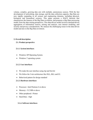volume, complex, growing data sets with multiple, autonomous sources. With the fast
development of networking, data storage, and the data collection capacity, Big Data are
now rapidly expanding in all science and engineering domains, including physical,
biological and biomedical sciences. This paper presents a HACE theorem that
characterizes the features of the Big Data revolution, and proposes a Big Data processing
model, from the data mining perspective. This data-driven model involves demand-driven
aggregation of information sources, mining and analysis, user interest modeling, and
security and privacy considerations. We analyze the challenging issues in the data-driven
model and also in the Big Data revolution.
2. Overall description
2.1. Product perspective
2.1.1. System interfaces
 Windows XP Operating System.
 Windows 7 operating system
2.1.2. User interfaces
 We make the user interface using Jsp and Servlet
 We follow the 3-tier architecture like DLL, BLL and UI.
 Behavioral pattern for design standard
2.1.3. Hardware interfaces
 Processor:- Intel Pentium 4 or above
 Memory:- 512 MB or above
 Other peripheral:- Printer
 Hard Disk:- 10gb
2.1.4. Software interfaces
 