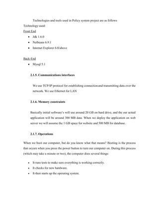 Technologies and tools used in Policy system project are as follows
Technology used:
Front End
 Jdk 1.6.0
 Netbeans 6.9.1
 Internet Explorer 6.0/above
Back-End
 Mysql 5.1
2.1.5. Communications interfaces
We use TCP/IP protocol for establishing connectionand transmitting data over the
network. We use Ethernet for LAN
2.1.6. Memory constraints
Basically initial software’s will use around 20 GB on hard drive, and the our actual
application will be around 300 MB data. When we deploy the application on web
server we will assume the 1 GB space for website and 500 MB for database.
2.1.7. Operations
When we boot our computer, but do you know what that means? Booting is the process
that occurs when you press the power button to turn our computer on. During this process
(which may take a minute or two), the computer does several things:
 It runs tests to make sure everything is working correctly.
 It checks for new hardware.
 It then starts up the operating system.
 