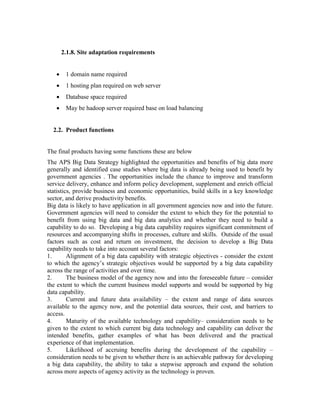2.1.8. Site adaptation requirements
 1 domain name required
 1 hosting plan required on web server
 Database space required
 May be hadoop server required base on load balancing
2.2. Product functions
The final products having some functions these are below
The APS Big Data Strategy highlighted the opportunities and benefits of big data more
generally and identified case studies where big data is already being used to benefit by
government agencies . The opportunities include the chance to improve and transform
service delivery, enhance and inform policy development, supplement and enrich official
statistics, provide business and economic opportunities, build skills in a key knowledge
sector, and derive productivity benefits.
Big data is likely to have application in all government agencies now and into the future.
Government agencies will need to consider the extent to which they for the potential to
benefit from using big data and big data analytics and whether they need to build a
capability to do so. Developing a big data capability requires significant commitment of
resources and accompanying shifts in processes, culture and skills. Outside of the usual
factors such as cost and return on investment, the decision to develop a Big Data
capability needs to take into account several factors:
1. Alignment of a big data capability with strategic objectives - consider the extent
to which the agency’s strategic objectives would be supported by a big data capability
across the range of activities and over time.
2. The business model of the agency now and into the foreseeable future – consider
the extent to which the current business model supports and would be supported by big
data capability.
3. Current and future data availability – the extent and range of data sources
available to the agency now, and the potential data sources, their cost, and barriers to
access.
4. Maturity of the available technology and capability– consideration needs to be
given to the extent to which current big data technology and capability can deliver the
intended benefits, gather examples of what has been delivered and the practical
experience of that implementation.
5. Likelihood of accruing benefits during the development of the capability –
consideration needs to be given to whether there is an achievable pathway for developing
a big data capability, the ability to take a stepwise approach and expand the solution
across more aspects of agency activity as the technology is proven.
 