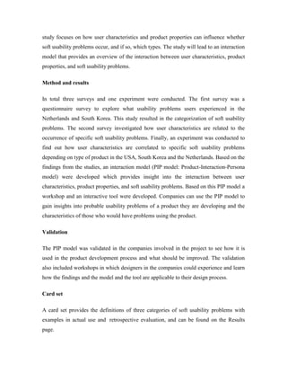 study focuses on how user characteristics and product properties can influence whether
soft usability problems occur, and if so, which types. The study will lead to an interaction
model that provides an overview of the interaction between user characteristics, product
properties, and soft usability problems.
Method and results
In total three surveys and one experiment were conducted. The first survey was a
questionnaire survey to explore what usability problems users experienced in the
Netherlands and South Korea. This study resulted in the categorization of soft usability
problems. The second survey investigated how user characteristics are related to the
occurrence of specific soft usability problems. Finally, an experiment was conducted to
find out how user characteristics are correlated to specific soft usability problems
depending on type of product in the USA, South Korea and the Netherlands. Based on the
findings from the studies, an interaction model (PIP model: Product-Interaction-Persona
model) were developed which provides insight into the interaction between user
characteristics, product properties, and soft usability problems. Based on this PIP model a
workshop and an interactive tool were developed. Companies can use the PIP model to
gain insights into probable usability problems of a product they are developing and the
characteristics of those who would have problems using the product.
Validation
The PIP model was validated in the companies involved in the project to see how it is
used in the product development process and what should be improved. The validation
also included workshops in which designers in the companies could experience and learn
how the findings and the model and the tool are applicable to their design process.
Card set
A card set provides the definitions of three categories of soft usability problems with
examples in actual use and retrospective evaluation, and can be found on the Results
page.
 