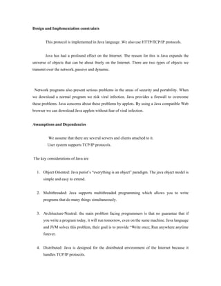 Design and Implementation constraints
This protocol is implemented in Java language .We also use HTTP/TCP/IP protocols.
Java has had a profound effect on the Internet. The reason for this is Java expands the
universe of objects that can be about freely on the Internet. There are two types of objects we
transmit over the network, passive and dynamic.
Network programs also present serious problems in the areas of security and portability. When
we download a normal program we risk viral infection. Java provides a firewall to overcome
these problems. Java concerns about these problems by applets. By using a Java compatible Web
browser we can download Java applets without fear of viral infection.
Assumptions and Dependencies
We assume that there are several servers and clients attached to it.
User system supports TCP/IP protocols.
The key considerations of Java are
1. Object Oriented: Java purist’s “everything is an object” paradigm. The java object model is
simple and easy to extend.
2. Multithreaded: Java supports multithreaded programming which allows you to write
programs that do many things simultaneously.
3. Architecture-Neutral: the main problem facing programmers is that no guarantee that if
you write a program today, it will run tomorrow, even on the same machine. Java language
and JVM solves this problem, their goal is to provide “Write once; Run anywhere anytime
forever.
4. Distributed: Java is designed for the distributed environment of the Internet because it
handles TCP/IP protocols.
 