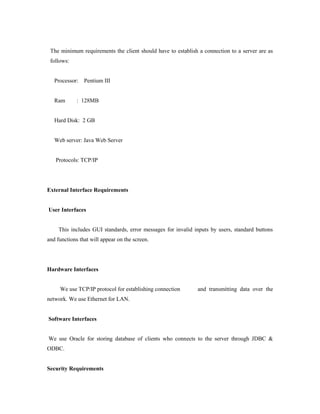 The minimum requirements the client should have to establish a connection to a server are as
follows:
Processor: Pentium III
Ram : 128MB
Hard Disk: 2 GB
Web server: Java Web Server
Protocols: TCP/IP
External Interface Requirements
User Interfaces
This includes GUI standards, error messages for invalid inputs by users, standard buttons
and functions that will appear on the screen.
Hardware Interfaces
We use TCP/IP protocol for establishing connection and transmitting data over the
network. We use Ethernet for LAN.
Software Interfaces
We use Oracle for storing database of clients who connects to the server through JDBC &
ODBC.
Security Requirements
 