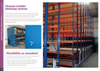 MobileshelvingChassismobileshelvingsystem
10
Chassis mobile
shelving system
enables each bay to easily accommodate up to 500kg.
system is particularly suited to Pallet Racking, Widespan and
Flexibility as standard
where a bespoke storage solution is required.
The wide choice of colours and the unlimited range of
interior storage options coupled with a high load bearing
incredibly ﬂexible and hard wearing.
 
