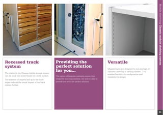 MobileshelvingChassismobileshelvingsystem
11
Providing the
perfect solution
for you...
The option of bespoke cabinets ensure that
whatever your requirement, we will be able to
provide you with the perfect solution.
Recessed track
system
can be sunk into screed ﬂoors for a level surface.
The addition of carpets laid up to the track
edges reduces the visual impact of the track
system further.
Versatile
cabinets, shelving or racking system. This
enables ﬂexibility in conﬁguration and
versatility in design.
 