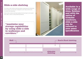 Wall Static/ﬁxed shelving
slideable
shelving
Slide-a-side shelving
Our slide-a-side mobile shelving system maximises the ﬂexibility
of the system and has been designed as the ideal solution for
corridors and walkways.
from side to side to reveal shelving behind.
“maximise your
storage capabilities
by using slide-a-side
in walkways and
corridors.”
Available in a
wide range of
sizes, ﬁnishes
and with the
option of
lockable
tambours,
slide-a-side
can be
tailored to
your exact
speciﬁcation
MobileshelvingSlide-a-sideshelving
12
 