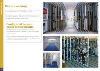 Pictureracking
14
Picture racking
Our range of picture racking is the perfect choice if you wish to
store valuable artwork both efﬁciently and safely.
The high density nature of picture racking ensures that artwork
can be stored efﬁciently, without stacking or touching and yet
can be accessed easily and viewed in situ.
Conﬁgured to your
exact requirements
We can conﬁgure our picture racking to your exact
requirements, aiding you to achieve the maximum storage
density possible.
We are also able to offer a range of colours for your picture
racking so that it can be blended into the existing aesthetics
or be used to make a bold statement.
 
