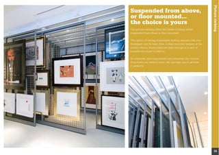 Pictureracking
15
Suspended from above,
or ﬂoor mounted...
the choice is yours
Our picture racking offers the choice of being either
suspended from above or ﬂoor mounted.
The option of ceiling suspension racking ensures that your
ﬂoorspace can be kept clear. A ﬂoor mounted system is the
perfect choice where there are high ceilings or a lack of
suitable structure to afﬁx to.
of pictures you need to store, we can help you to achieve
it perfectly...
 