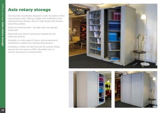 Axis rotary storage
Axis has been innovatively designed to meet the needs of ofﬁce
environments today. Offering a higher level of efﬁciency than
traditional ﬁling cabinets, Axis is a high density, fast retrieval
rotary ﬁling system.
Halve your retrieval times – the ﬁles rotate, the operator
stands still.
Rigid steel case, ﬂush ﬁt closure and lockable door for
maximum security.
Available in a wide range of colours, with accessories to
compliment or replace your existing ﬁling systems.
Installation is faster and dust free and the modular design
ensures that the system is 100% relocatable with no
need for extra parts or building works.
OfﬁcestorageAxisrotarystorage
16
 