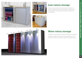 OfﬁcestorageLowrotarystorage/Waverotarystorage
17
Low rotary storage
Wave rotary storage
Axis Low incorporates all of the features and beneﬁts of
a rotary storage unit. The low level design is ideal for ofﬁce
environments where higher level storage is inappropriate
or undesirable.
Axis Wave is suitable when a premium storage unit is required.
Axis Wave’s design combines all of the great features of the
standard unit with a curved front adding contemporary style.
 
