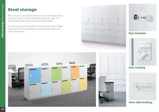 OfﬁcestorageSteelstorage
18
Steel storage
With a focus on getting the basics such as clean elegant lines,
incredible ease of use and enhanced access just right, the
Edia storage system raises the bar in ofﬁce storage.
A wide range of modules allows you to maximise your storage
requirements and create ﬂexible units that help deﬁne your
ofﬁce environment.
Key lockable
Dial locking
Auto dial locking
 
