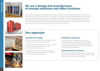 Introduction
We are a design led manufacturer
of storage solutions and ofﬁce furniture
Our reputation has been built over many years through listening to our clients, offering unparalleled levels of service
and consistently exceeding expectations. Our company ethos is based on having a friendly approach and on placing
an equal level of importance to our suppliers, staff and customers alike, so from concept to creation our team will
lead the way forward and demonstrate the true meaning of a working partnership. No matter how large or small the
project, we approach it with the same level of dedication and professionalism, working with you and understanding
your needs to ensure that our products exceed your expectations in every way.
2
Our approach
A passion for design
The entire workforce share a passion for design which
is at the heart of every project we undertake.
Our highly skilled design team, who are used to working
with speciﬁers, architects and dealers alike,
are the backbone of the company.
It is through their extensive knowledge of available
materials and production techniques that we are able
to offer our clients the perfect solution.
Created by craftsmen
Our experienced and highly skilled engineers pride
themselves on having the traditional values so essential
in ensuring that the highest levels of craftsmanship are
continually maintained on each and every item we produce
whatever its scale and complexity.
Unrivalled levels of service
The team here are dedicated to delivering an unrivalled level
of service with attention to detail being at the forefront of every
department and every project we undertake.
 