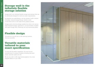 Storage wall is the
inﬁnitely ﬂexible
storage solution
be individually designed to meet your exact requirements.
of ﬁnishes, internal storage ﬁttings, waved or even
curved doors and our new large format graphics panels.
either standard storage cupboards or, as room dividers complete
with pass through doors. Reducing cost and maximising space.
OfﬁcestorageStoragewall
22
Flexible design
The options of up and over or side opening tambour
doors are available.
Versatile materials
tailored to your
exact speciﬁcation
To round off the perfect impression, the units can be
manufactured in a range of ﬁnishes including real wood
veneer, laminate, glass and mfc.
We are also able to offer large format graphics, for a truly
bespoke addition to your ofﬁce.
 