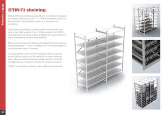 HTM-71shelving
26
HTM-71 shelving
Hospital Technical Memorandum 71 sets the deﬁnitive standard
for hospital shelving and the HTM-71 shelving system builds on
that standard, taking hospital shelving to new levels of
excellence.
with a high load capacity of up to 120kg per shelf, the HTM-71
shelving system is robust enough to exceed the requirements of
today’s demanding medical environments.
The robust stainless steel shelving is designed for easy cleaning
and maintenance. It is also possible to coat the entire system in
an antibacterial agent if required.
A unique feature of the HTM-71 shelving system is that the
entire shelving system can be placed on to mobile shelving
bays, allowing either double the storage capacity or half the
storage footprint, compared to traditional shelving systems.
 