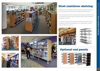 Optional end panels
LibraryshelvingSteelcantilevershelving
27
Steel cantilever shelving
Reﬂection is a traditional cantilever shelving system proven to
be cost-effective and robust across thousands of libraries.
Fully compatible with the original Reska shelving, Reﬂection is
an extremely versatile shelving system ideal for both academic
and public libraries.
An almost limitless range of design based end panels is also
available to ensure that whatever your requirement, we will
have an option to suit you.
 